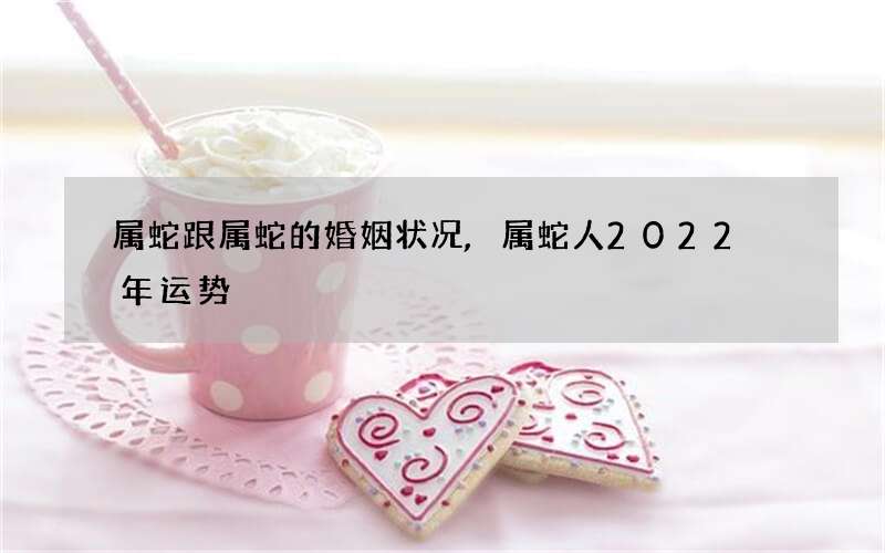 属蛇跟属蛇的婚姻状况,属蛇人2022 年运势